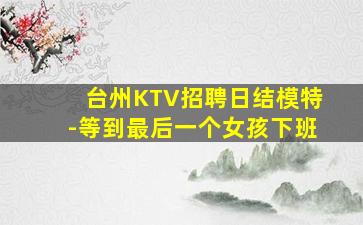 台州KTV招聘日结模特-等到最后一个女孩下班